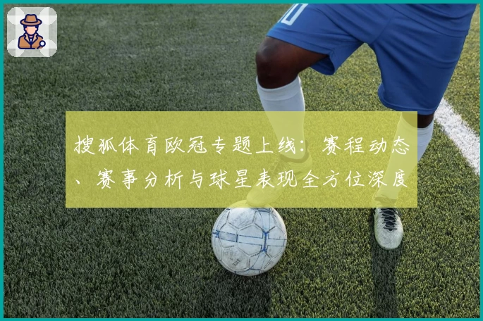 搜狐体育欧冠专题上线：赛程动态、赛事分析与球星表现全方位深度解读