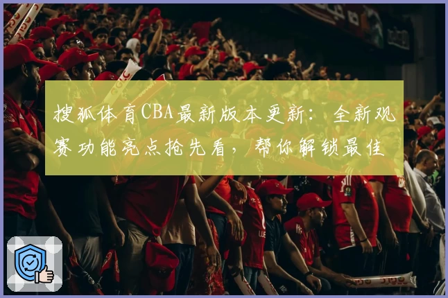 搜狐体育CBA最新版本更新：全新观赛功能亮点抢先看，帮你解锁最佳观赛体验