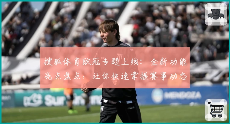搜狐体育欧冠专题上线：全新功能亮点盘点，让你快速掌握赛事动态