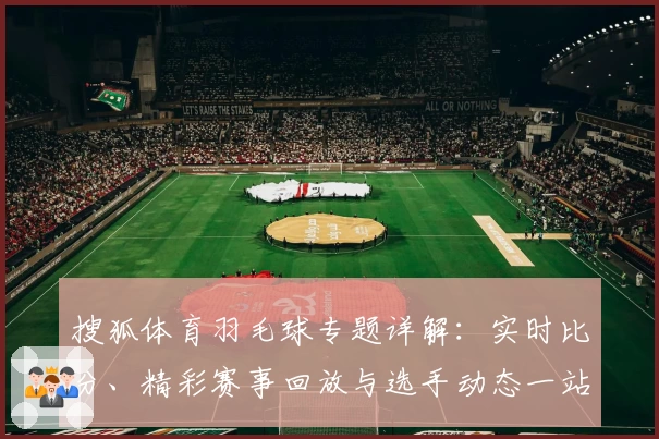 搜狐体育羽毛球专题详解：实时比分、精彩赛事回放与选手动态一站式掌握