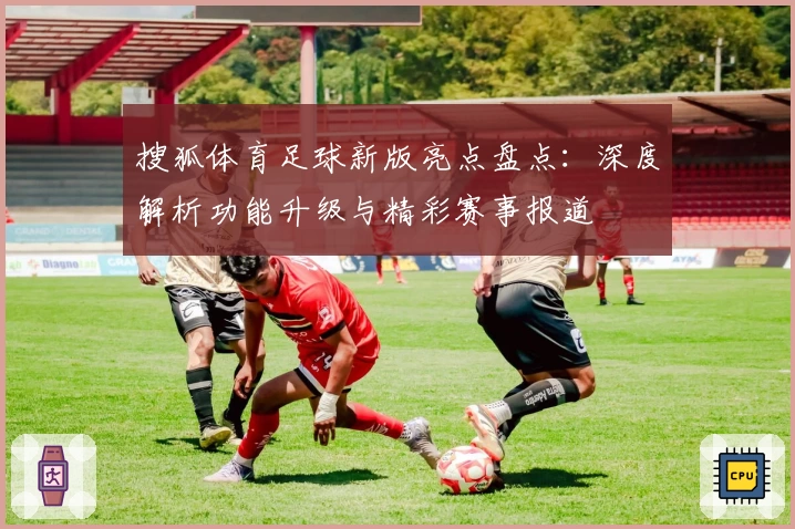 搜狐体育足球新版亮点盘点：深度解析功能升级与精彩赛事报道