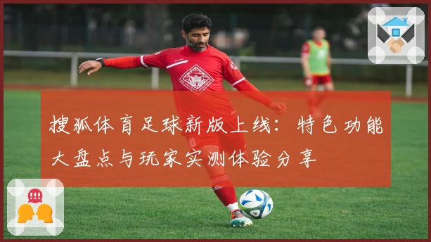 搜狐体育足球新版上线：特色功能大盘点与玩家实测体验分享