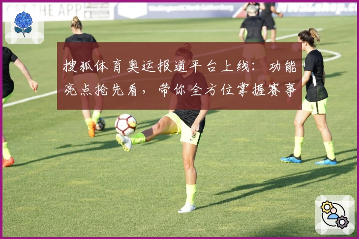 搜狐体育奥运报道平台上线：功能亮点抢先看，带你全方位掌握赛事动态