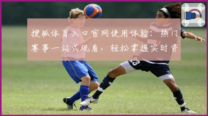 搜狐体育入口官网使用体验：热门赛事一站式观看，轻松掌握实时资讯