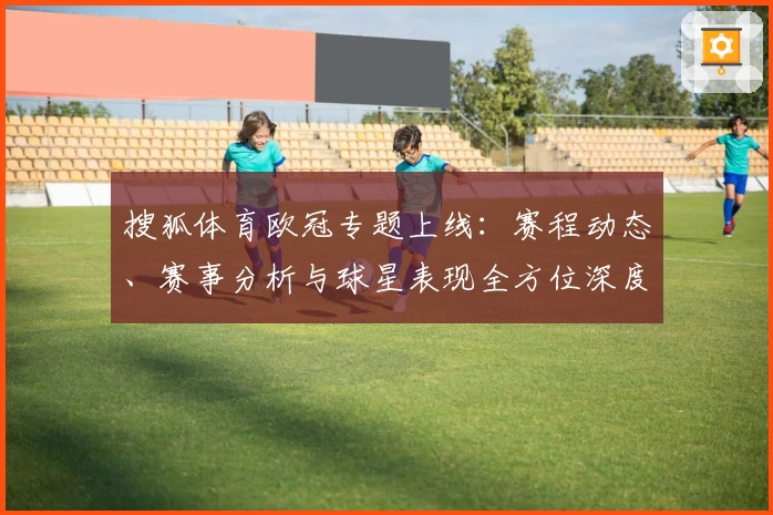 搜狐体育欧冠专题上线：赛程动态、赛事分析与球星表现全方位深度解读
