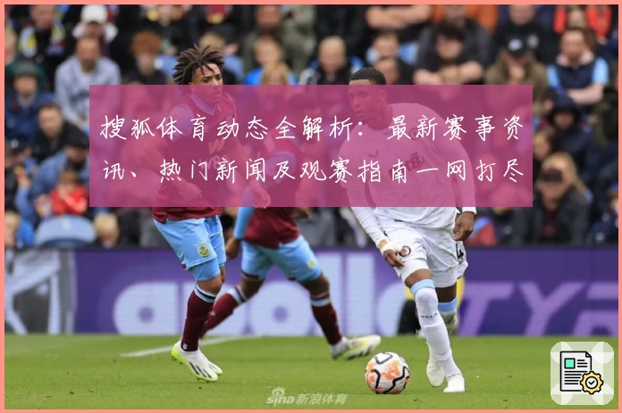 搜狐体育动态全解析：最新赛事资讯、热门新闻及观赛指南一网打尽