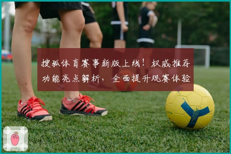 搜狐体育赛事新版上线！权威推荐功能亮点解析，全面提升观赛体验的使用指南