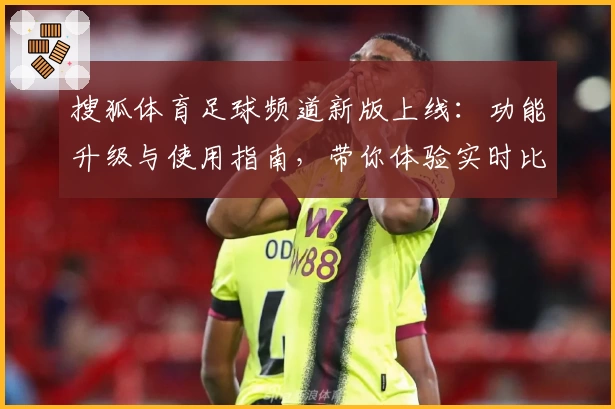 搜狐体育足球频道新版上线:功能升级与使用指南,带你体验实时比赛数据与精彩赛事分析