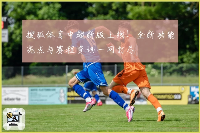 搜狐体育中超新版上线！全新功能亮点与赛程资讯一网打尽