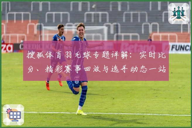 搜狐体育羽毛球专题详解：实时比分、精彩赛事回放与选手动态一站式掌握