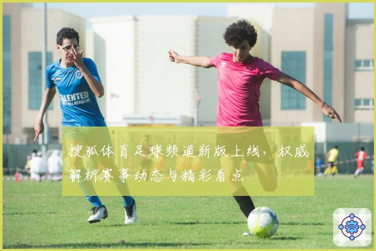 搜狐体育足球频道新版上线，权威解析赛事动态与精彩看点