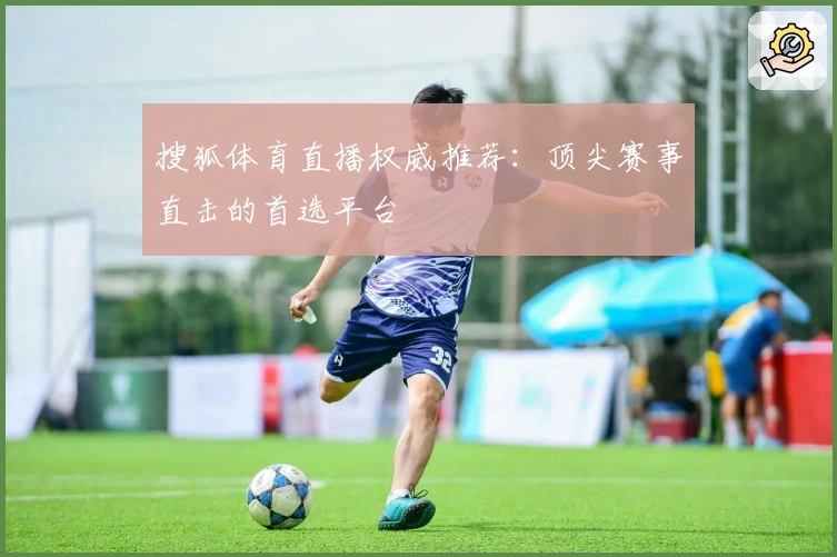 搜狐体育直播权威推荐：顶尖赛事直击的首选平台