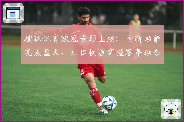 搜狐体育欧冠专题上线：全新功能亮点盘点，让你快速掌握赛事动态