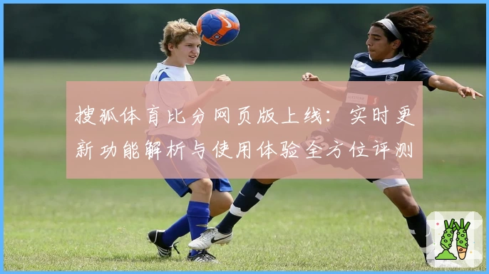 搜狐体育比分网页版上线：实时更新功能解析与使用体验全方位评测