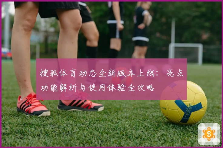 搜狐体育动态全新版本上线：亮点功能解析与使用体验全攻略
