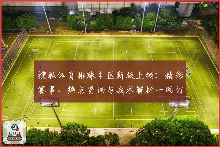 搜狐体育排球专区新版上线：精彩赛事、热点资讯与战术解析一网打尽