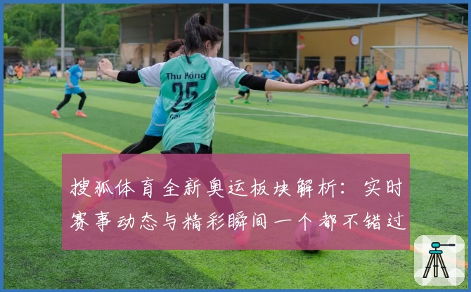 搜狐体育全新奥运板块解析：实时赛事动态与精彩瞬间一个都不错过