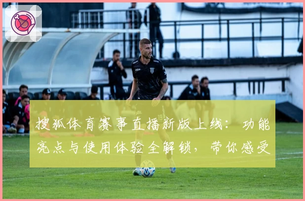 搜狐体育赛事直播新版上线:功能亮点与使用体验全解锁,带你感受非凡观赛乐趣