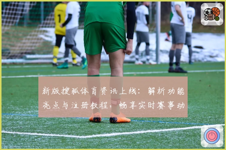 新版搜狐体育资讯上线:解析功能亮点与注册教程,畅享实时赛事动态与精彩内容